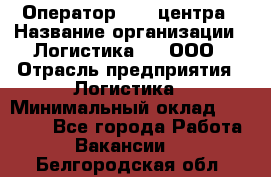 Оператор Call-центра › Название организации ­ Логистика365, ООО › Отрасль предприятия ­ Логистика › Минимальный оклад ­ 25 000 - Все города Работа » Вакансии   . Белгородская обл.